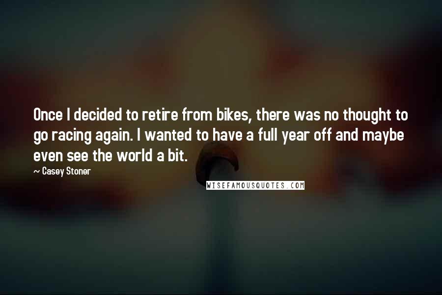 Casey Stoner Quotes: Once I decided to retire from bikes, there was no thought to go racing again. I wanted to have a full year off and maybe even see the world a bit.