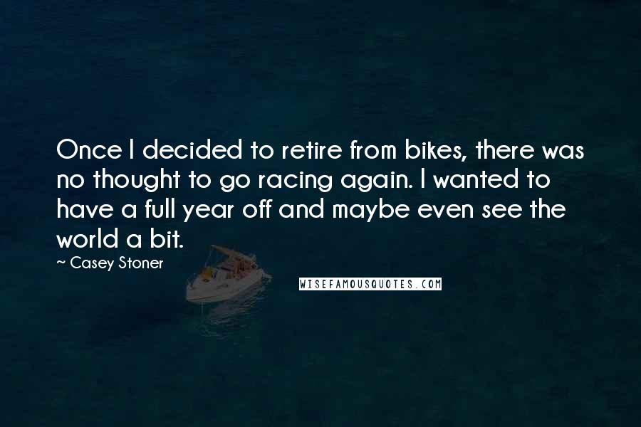 Casey Stoner Quotes: Once I decided to retire from bikes, there was no thought to go racing again. I wanted to have a full year off and maybe even see the world a bit.