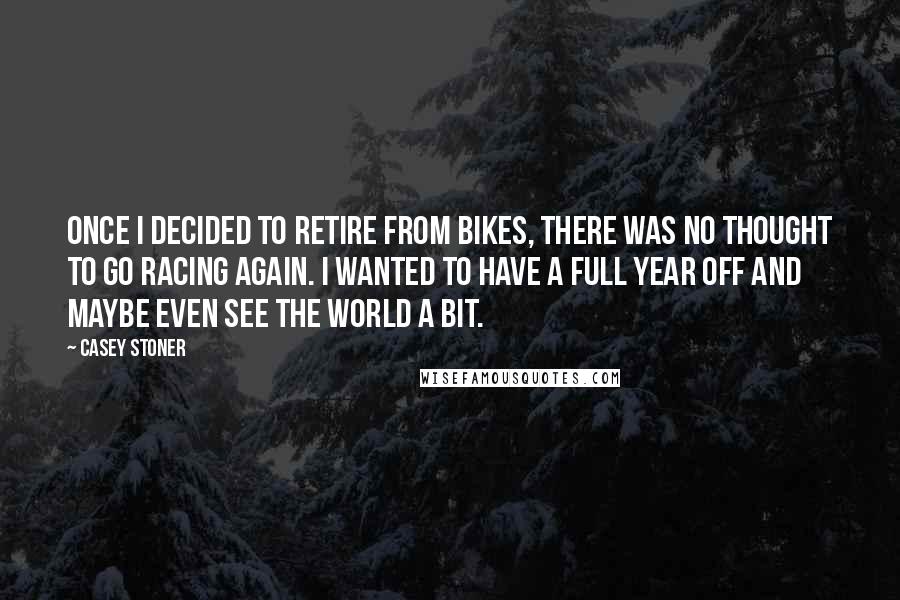 Casey Stoner Quotes: Once I decided to retire from bikes, there was no thought to go racing again. I wanted to have a full year off and maybe even see the world a bit.