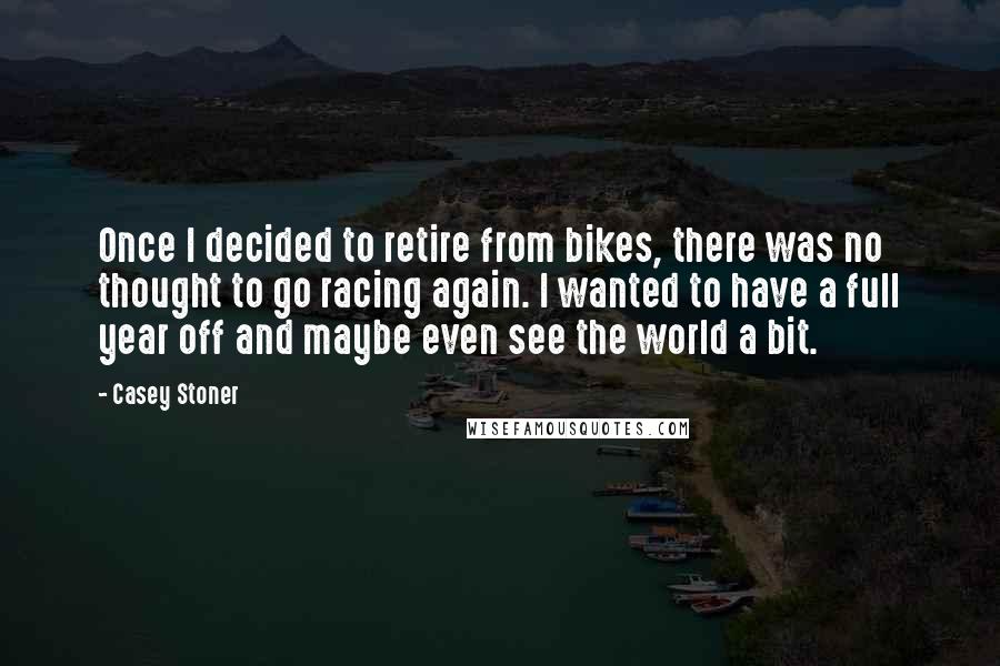 Casey Stoner Quotes: Once I decided to retire from bikes, there was no thought to go racing again. I wanted to have a full year off and maybe even see the world a bit.