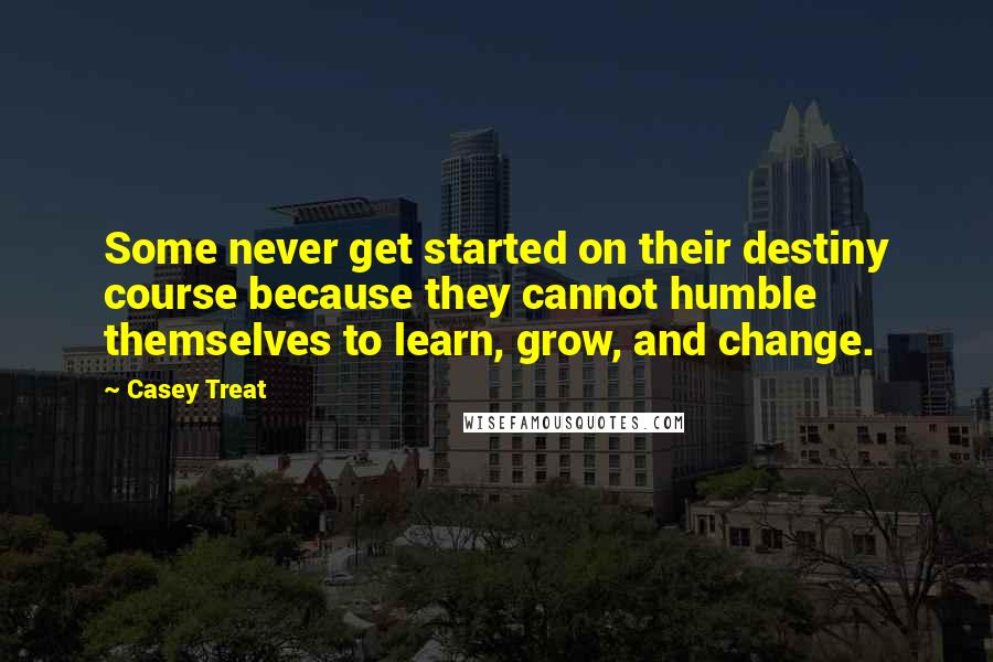 Casey Treat Quotes: Some never get started on their destiny course because they cannot humble themselves to learn, grow, and change.