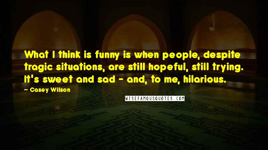 Casey Wilson Quotes: What I think is funny is when people, despite tragic situations, are still hopeful, still trying. It's sweet and sad - and, to me, hilarious.