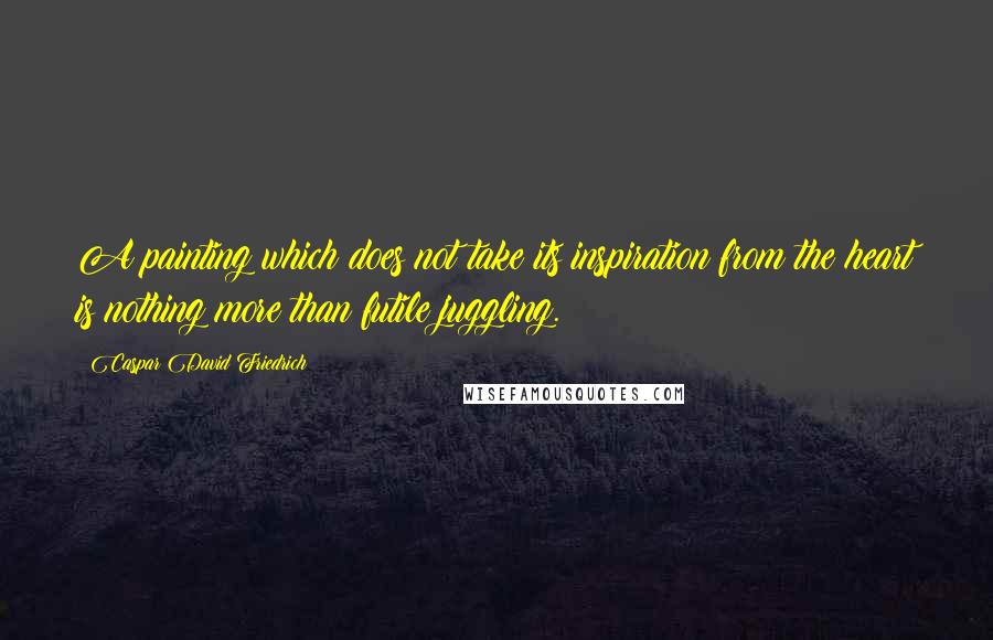 Caspar David Friedrich Quotes: A painting which does not take its inspiration from the heart is nothing more than futile juggling.