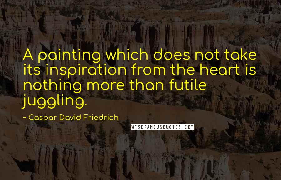 Caspar David Friedrich Quotes: A painting which does not take its inspiration from the heart is nothing more than futile juggling.