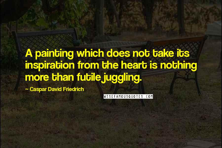 Caspar David Friedrich Quotes: A painting which does not take its inspiration from the heart is nothing more than futile juggling.