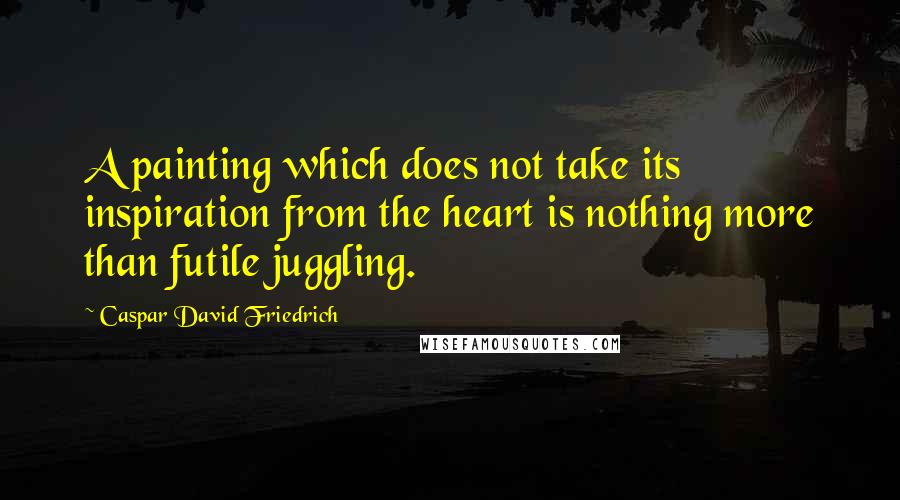 Caspar David Friedrich Quotes: A painting which does not take its inspiration from the heart is nothing more than futile juggling.