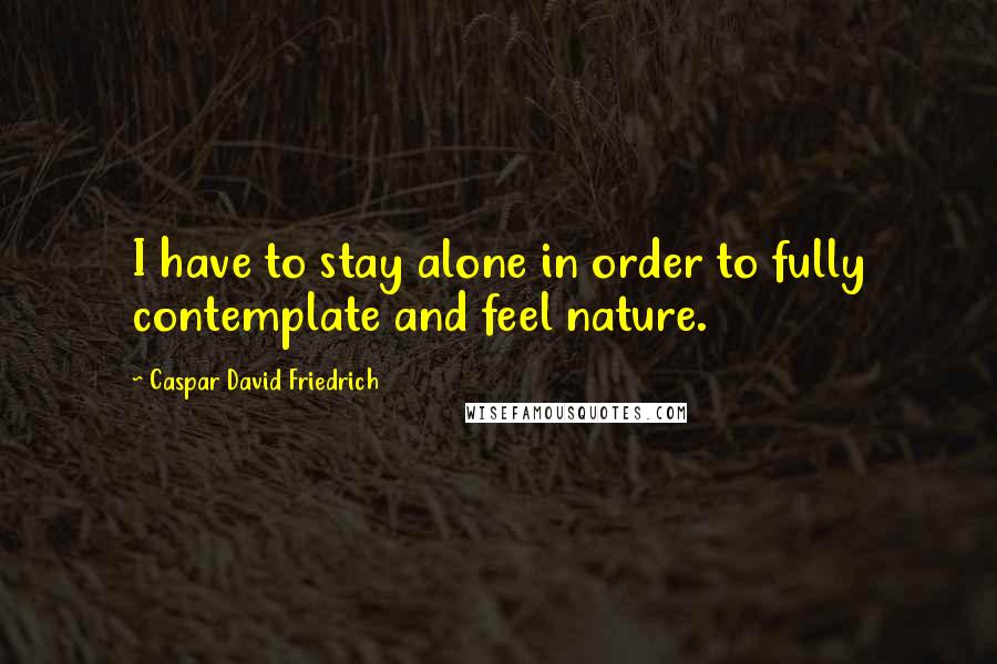 Caspar David Friedrich Quotes: I have to stay alone in order to fully contemplate and feel nature.