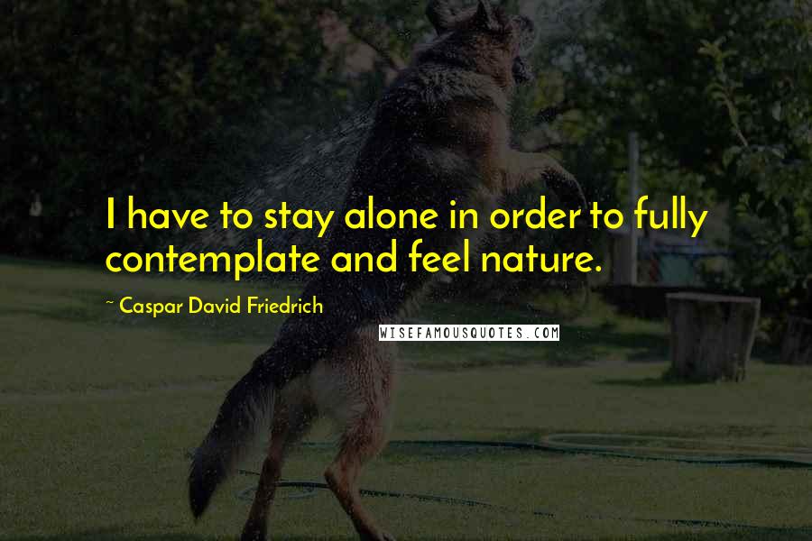 Caspar David Friedrich Quotes: I have to stay alone in order to fully contemplate and feel nature.