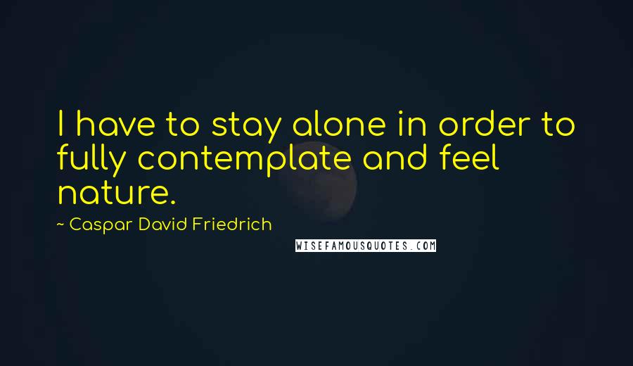 Caspar David Friedrich Quotes: I have to stay alone in order to fully contemplate and feel nature.