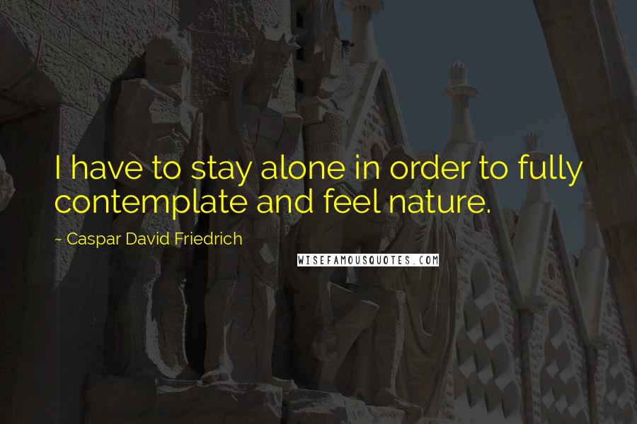 Caspar David Friedrich Quotes: I have to stay alone in order to fully contemplate and feel nature.