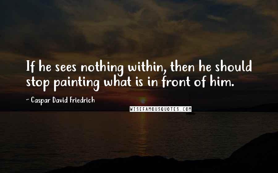 Caspar David Friedrich Quotes: If he sees nothing within, then he should stop painting what is in front of him.