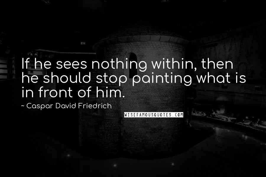 Caspar David Friedrich Quotes: If he sees nothing within, then he should stop painting what is in front of him.