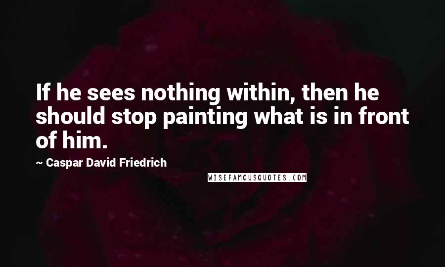 Caspar David Friedrich Quotes: If he sees nothing within, then he should stop painting what is in front of him.