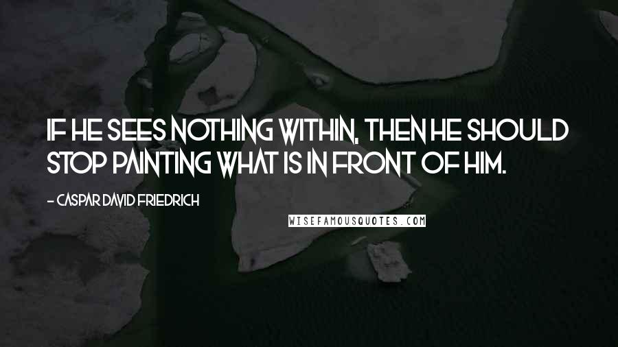 Caspar David Friedrich Quotes: If he sees nothing within, then he should stop painting what is in front of him.