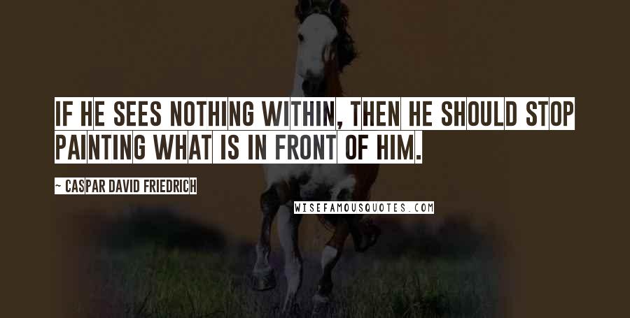 Caspar David Friedrich Quotes: If he sees nothing within, then he should stop painting what is in front of him.