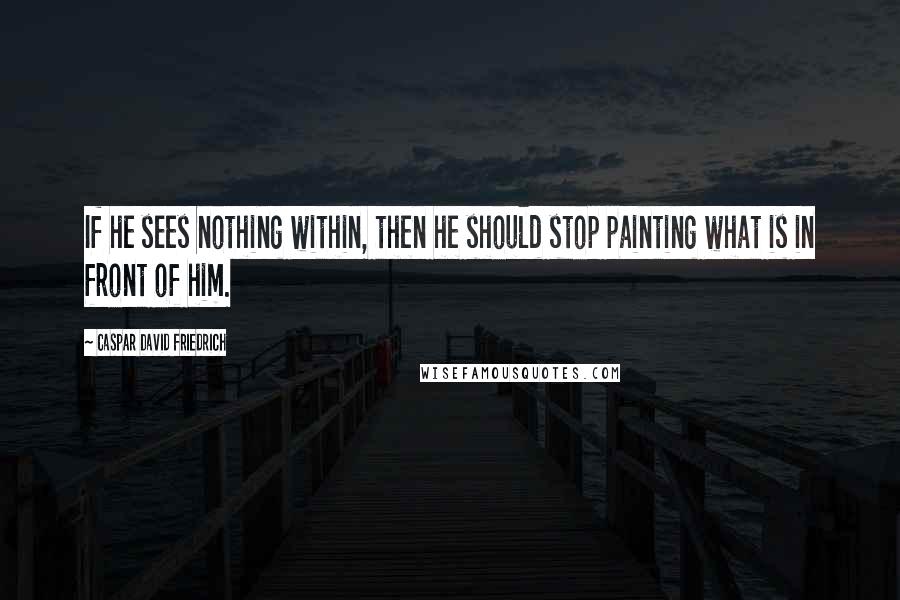 Caspar David Friedrich Quotes: If he sees nothing within, then he should stop painting what is in front of him.