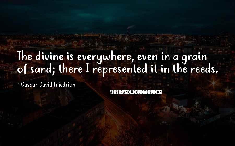 Caspar David Friedrich Quotes: The divine is everywhere, even in a grain of sand; there I represented it in the reeds.