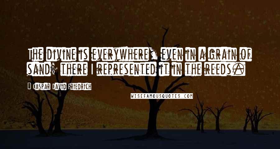 Caspar David Friedrich Quotes: The divine is everywhere, even in a grain of sand; there I represented it in the reeds.