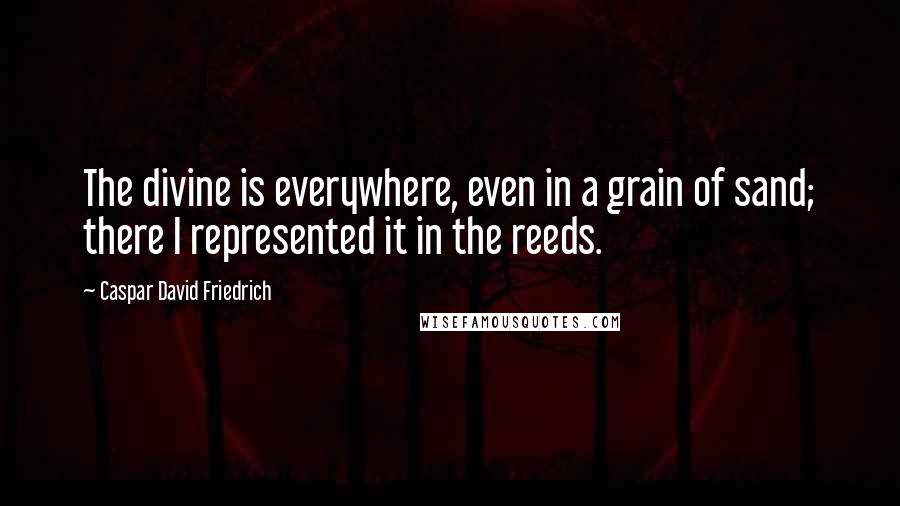 Caspar David Friedrich Quotes: The divine is everywhere, even in a grain of sand; there I represented it in the reeds.