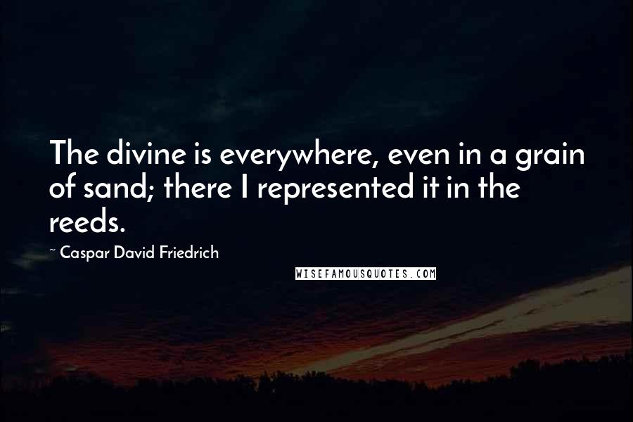 Caspar David Friedrich Quotes: The divine is everywhere, even in a grain of sand; there I represented it in the reeds.