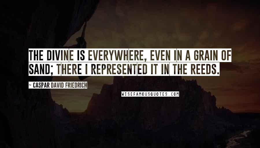 Caspar David Friedrich Quotes: The divine is everywhere, even in a grain of sand; there I represented it in the reeds.