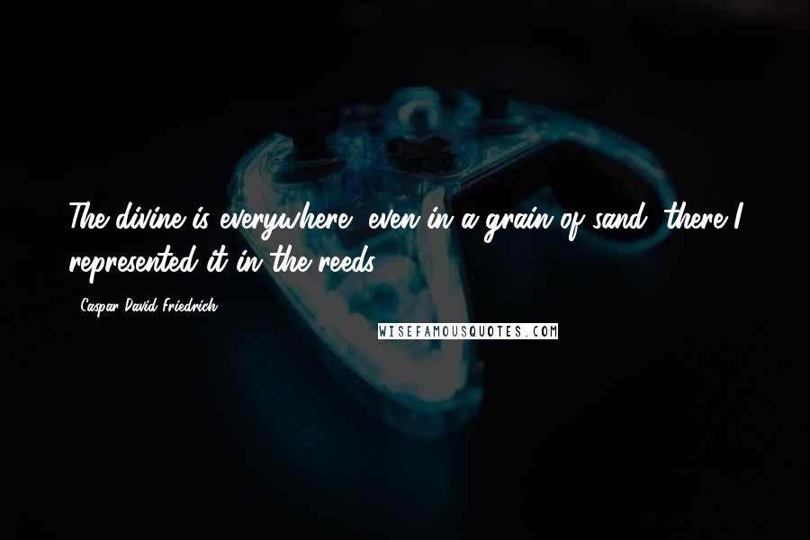Caspar David Friedrich Quotes: The divine is everywhere, even in a grain of sand; there I represented it in the reeds.