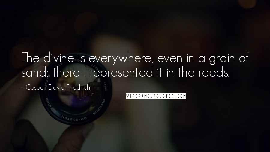 Caspar David Friedrich Quotes: The divine is everywhere, even in a grain of sand; there I represented it in the reeds.