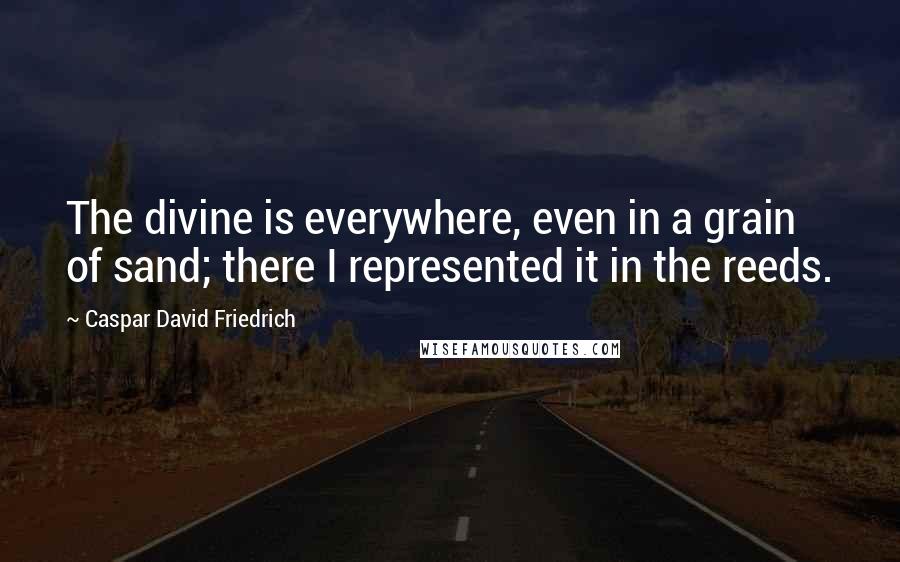 Caspar David Friedrich Quotes: The divine is everywhere, even in a grain of sand; there I represented it in the reeds.