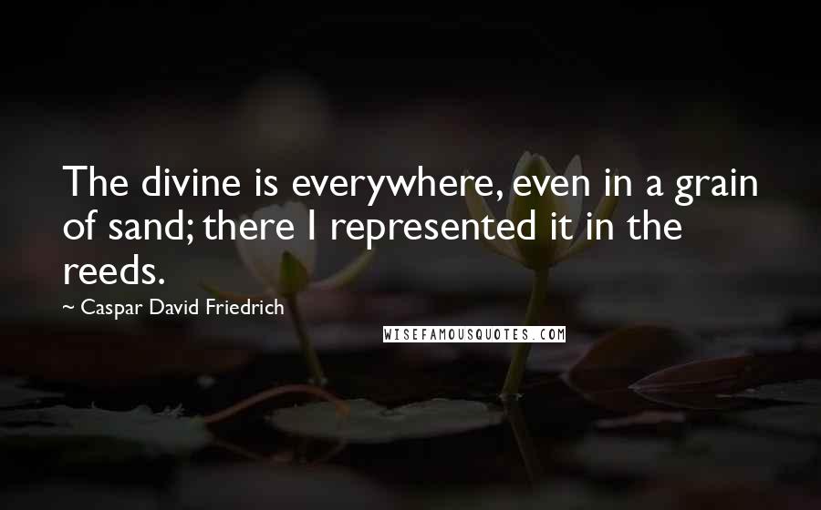 Caspar David Friedrich Quotes: The divine is everywhere, even in a grain of sand; there I represented it in the reeds.