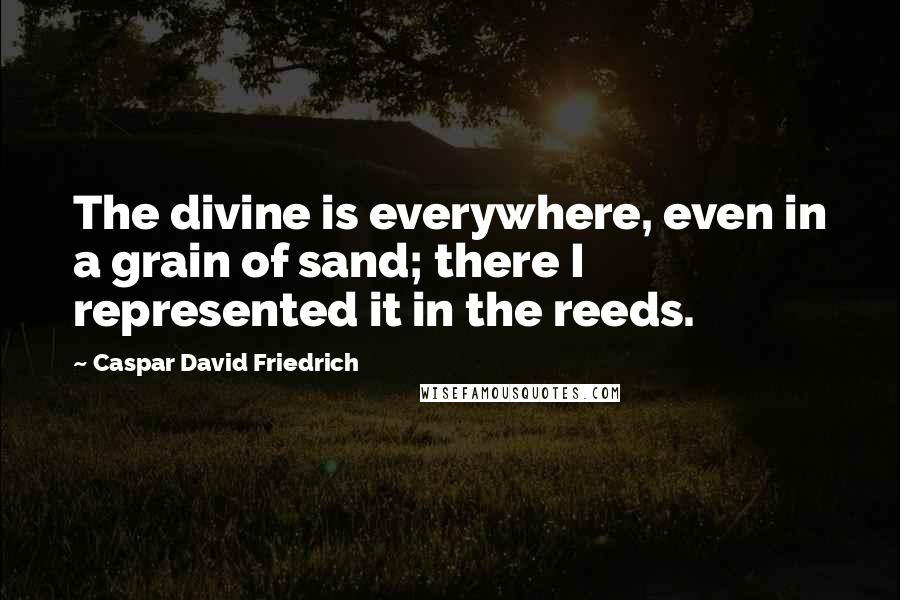 Caspar David Friedrich Quotes: The divine is everywhere, even in a grain of sand; there I represented it in the reeds.