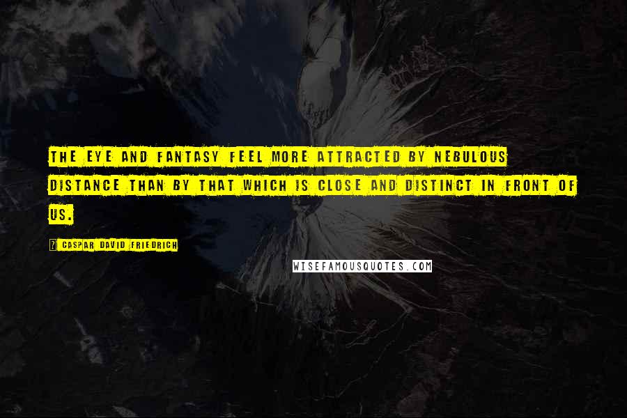 Caspar David Friedrich Quotes: The eye and fantasy feel more attracted by nebulous distance than by that which is close and distinct in front of us.