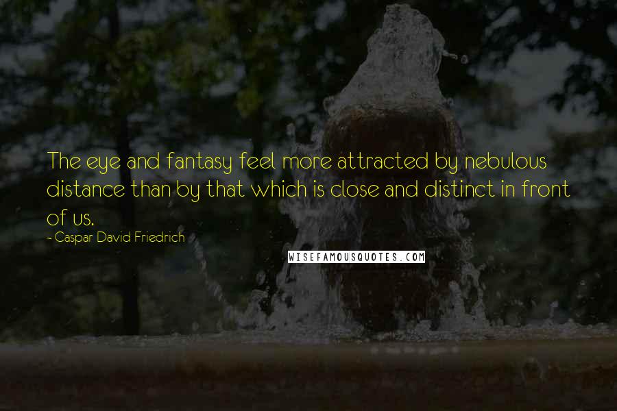 Caspar David Friedrich Quotes: The eye and fantasy feel more attracted by nebulous distance than by that which is close and distinct in front of us.