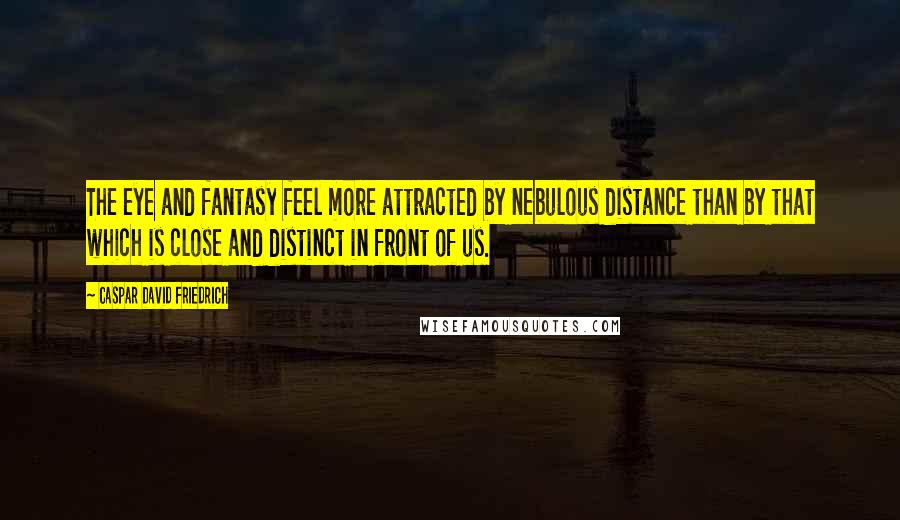 Caspar David Friedrich Quotes: The eye and fantasy feel more attracted by nebulous distance than by that which is close and distinct in front of us.