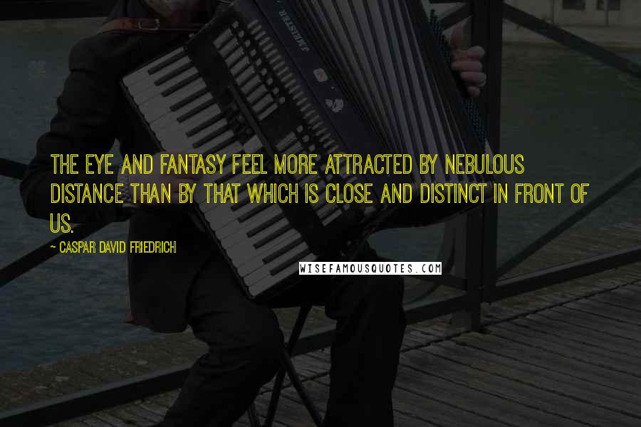 Caspar David Friedrich Quotes: The eye and fantasy feel more attracted by nebulous distance than by that which is close and distinct in front of us.