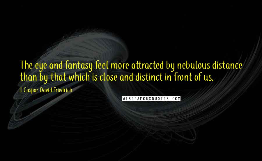 Caspar David Friedrich Quotes: The eye and fantasy feel more attracted by nebulous distance than by that which is close and distinct in front of us.