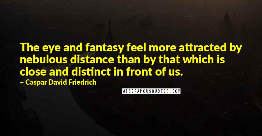 Caspar David Friedrich Quotes: The eye and fantasy feel more attracted by nebulous distance than by that which is close and distinct in front of us.