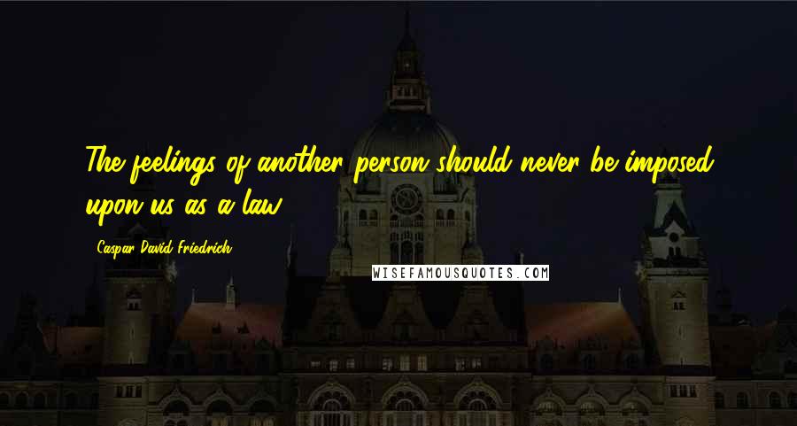 Caspar David Friedrich Quotes: The feelings of another person should never be imposed upon us as a law.