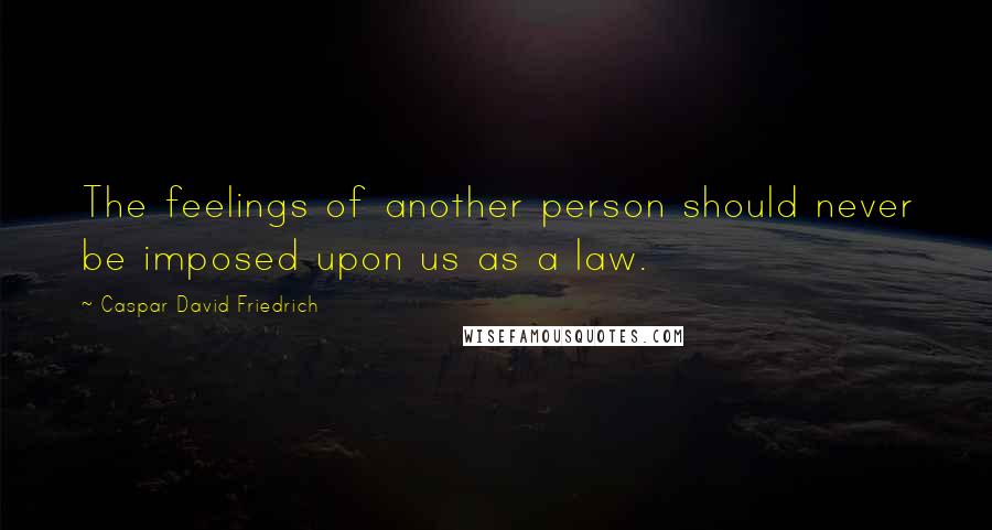 Caspar David Friedrich Quotes: The feelings of another person should never be imposed upon us as a law.