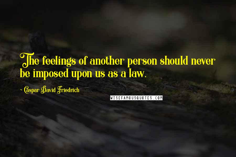 Caspar David Friedrich Quotes: The feelings of another person should never be imposed upon us as a law.