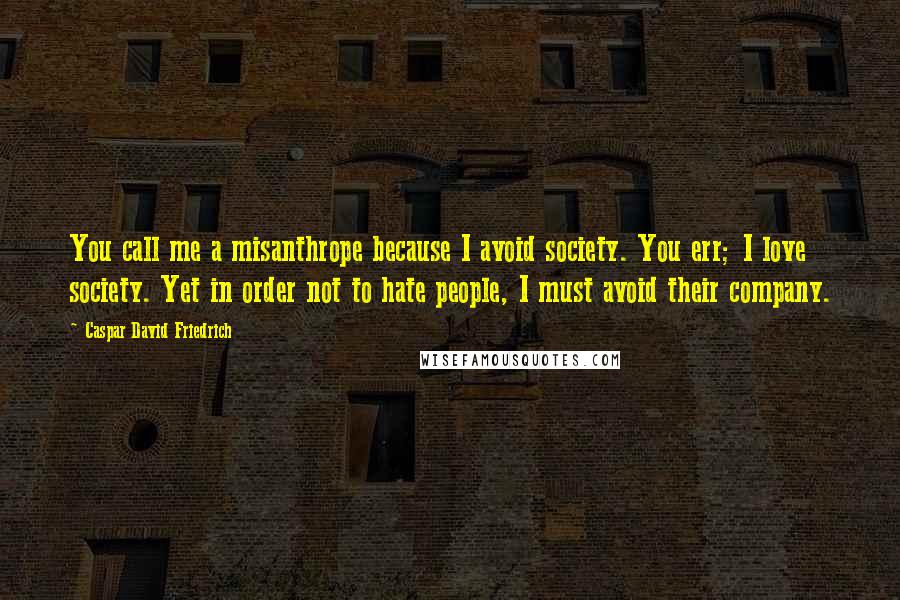 Caspar David Friedrich Quotes: You call me a misanthrope because I avoid society. You err; I love society. Yet in order not to hate people, I must avoid their company.