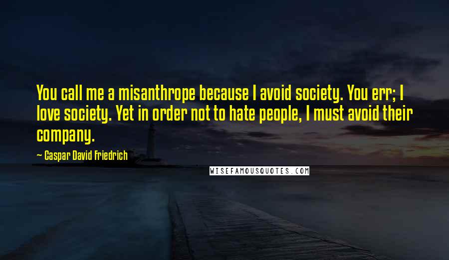 Caspar David Friedrich Quotes: You call me a misanthrope because I avoid society. You err; I love society. Yet in order not to hate people, I must avoid their company.