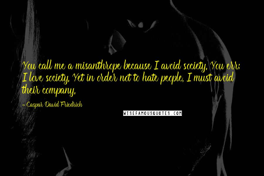 Caspar David Friedrich Quotes: You call me a misanthrope because I avoid society. You err; I love society. Yet in order not to hate people, I must avoid their company.