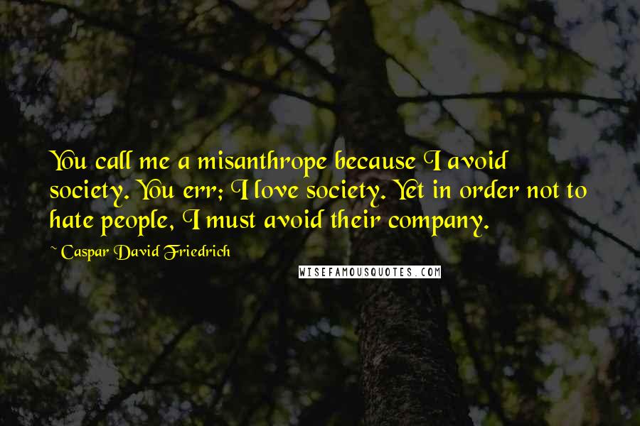 Caspar David Friedrich Quotes: You call me a misanthrope because I avoid society. You err; I love society. Yet in order not to hate people, I must avoid their company.