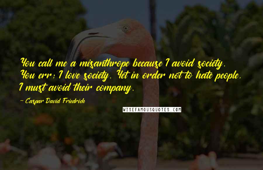 Caspar David Friedrich Quotes: You call me a misanthrope because I avoid society. You err; I love society. Yet in order not to hate people, I must avoid their company.