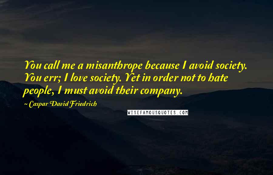 Caspar David Friedrich Quotes: You call me a misanthrope because I avoid society. You err; I love society. Yet in order not to hate people, I must avoid their company.