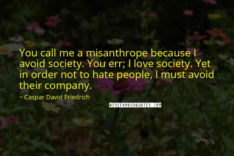 Caspar David Friedrich Quotes: You call me a misanthrope because I avoid society. You err; I love society. Yet in order not to hate people, I must avoid their company.