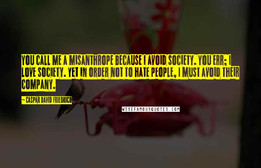 Caspar David Friedrich Quotes: You call me a misanthrope because I avoid society. You err; I love society. Yet in order not to hate people, I must avoid their company.