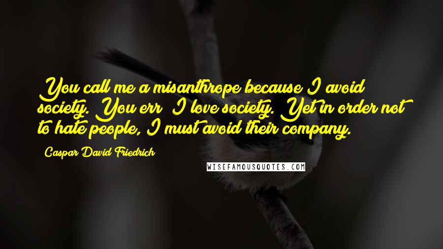 Caspar David Friedrich Quotes: You call me a misanthrope because I avoid society. You err; I love society. Yet in order not to hate people, I must avoid their company.