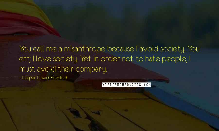 Caspar David Friedrich Quotes: You call me a misanthrope because I avoid society. You err; I love society. Yet in order not to hate people, I must avoid their company.