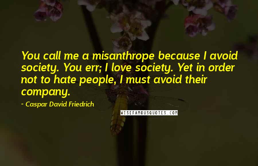 Caspar David Friedrich Quotes: You call me a misanthrope because I avoid society. You err; I love society. Yet in order not to hate people, I must avoid their company.